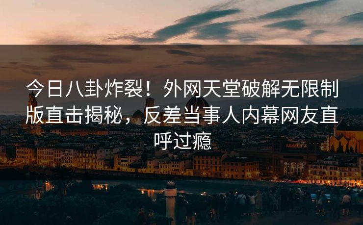 今日八卦炸裂！外网天堂破解无限制版直击揭秘，反差当事人内幕网友直呼过瘾