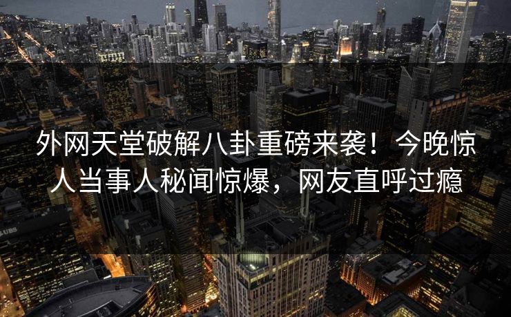 外网天堂破解八卦重磅来袭！今晚惊人当事人秘闻惊爆，网友直呼过瘾