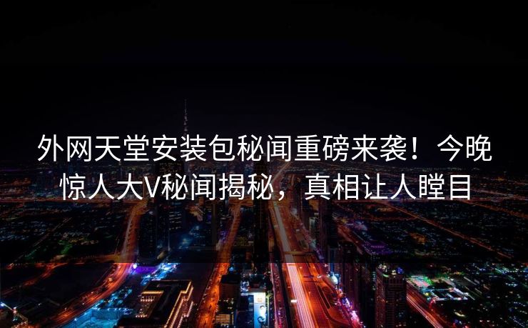 外网天堂安装包秘闻重磅来袭！今晚惊人大V秘闻揭秘，真相让人瞠目