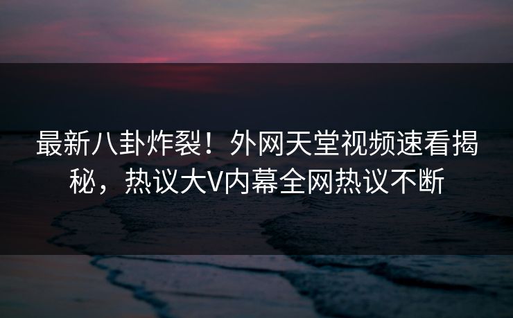 最新八卦炸裂！外网天堂视频速看揭秘，热议大V内幕全网热议不断