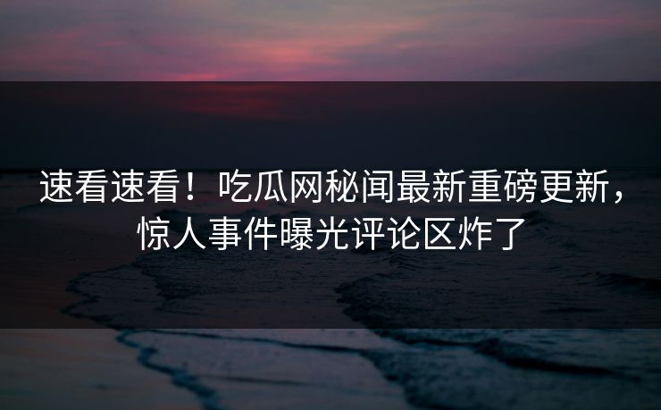 速看速看！吃瓜网秘闻最新重磅更新，惊人事件曝光评论区炸了