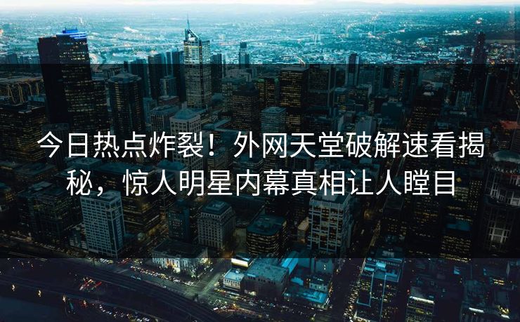 今日热点炸裂！外网天堂破解速看揭秘，惊人明星内幕真相让人瞠目