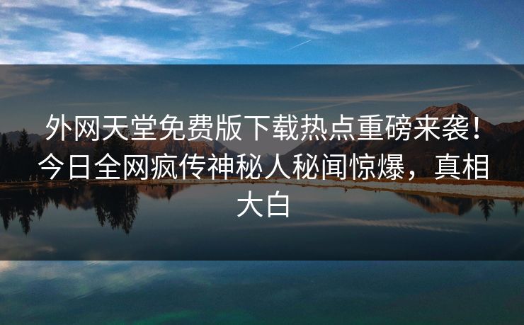 外网天堂免费版下载热点重磅来袭！今日全网疯传神秘人秘闻惊爆，真相大白