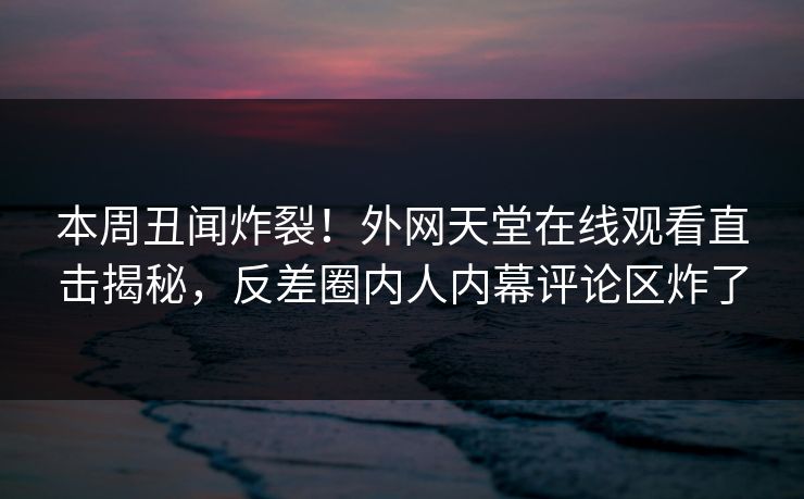 本周丑闻炸裂！外网天堂在线观看直击揭秘，反差圈内人内幕评论区炸了