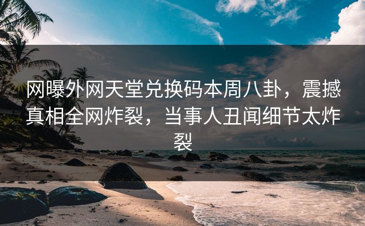 网曝外网天堂兑换码本周八卦，震撼真相全网炸裂，当事人丑闻细节太炸裂