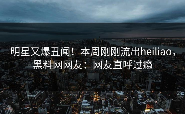 明星又爆丑闻！本周刚刚流出heiliao，黑料网网友：网友直呼过瘾