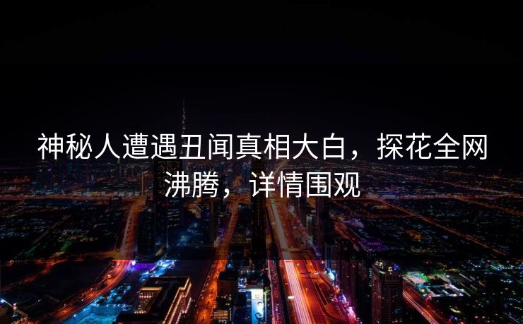 神秘人遭遇丑闻真相大白，探花全网沸腾，详情围观