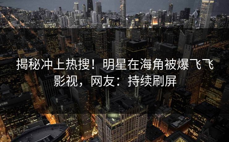 揭秘冲上热搜！明星在海角被爆飞飞影视，网友：持续刷屏