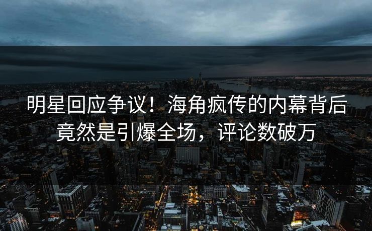 明星回应争议！海角疯传的内幕背后竟然是引爆全场，评论数破万