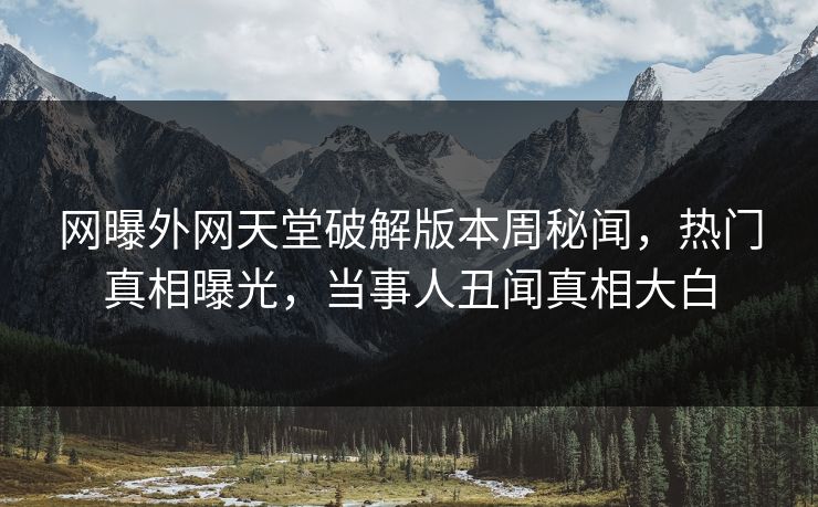 网曝外网天堂破解版本周秘闻，热门真相曝光，当事人丑闻真相大白