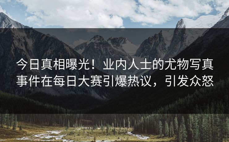 今日真相曝光！业内人士的尤物写真事件在每日大赛引爆热议，引发众怒