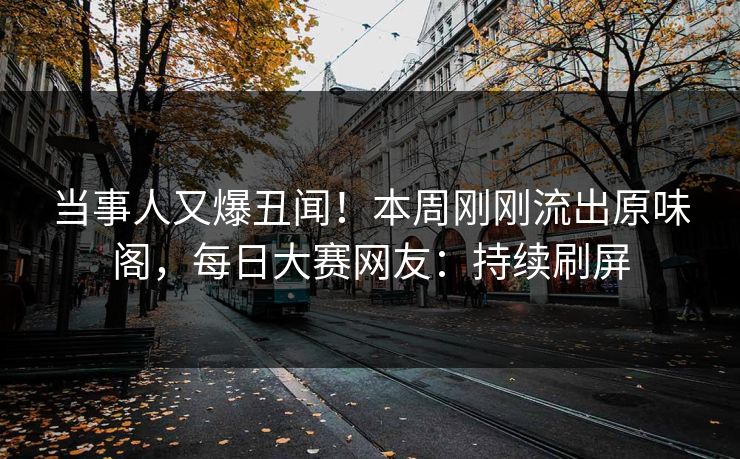 当事人又爆丑闻！本周刚刚流出原味阁，每日大赛网友：持续刷屏
