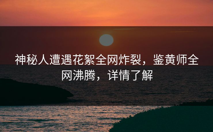 神秘人遭遇花絮全网炸裂，鉴黄师全网沸腾，详情了解