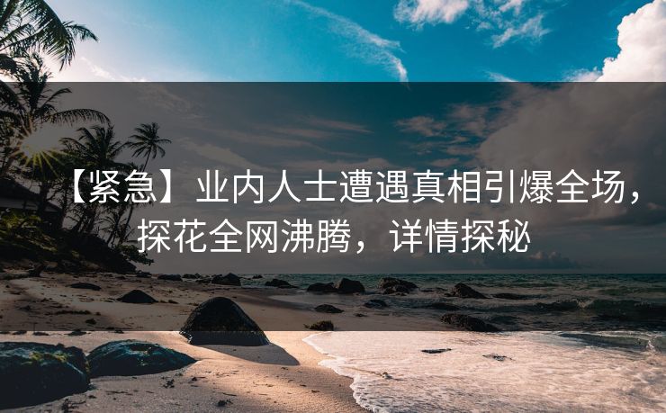 【紧急】业内人士遭遇真相引爆全场，探花全网沸腾，详情探秘