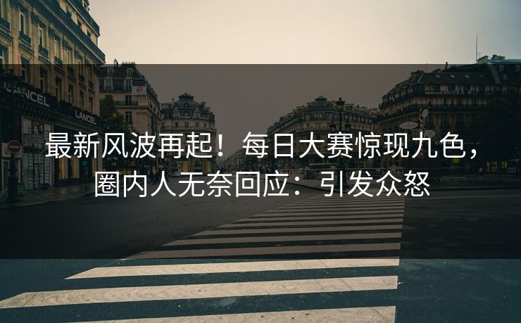 最新风波再起！每日大赛惊现九色，圈内人无奈回应：引发众怒