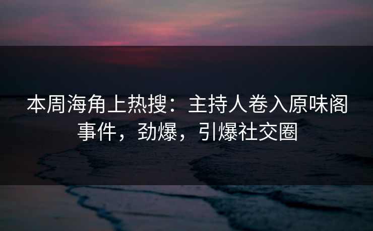 本周海角上热搜：主持人卷入原味阁事件，劲爆，引爆社交圈