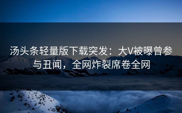 汤头条轻量版下载突发：大V被曝曾参与丑闻，全网炸裂席卷全网