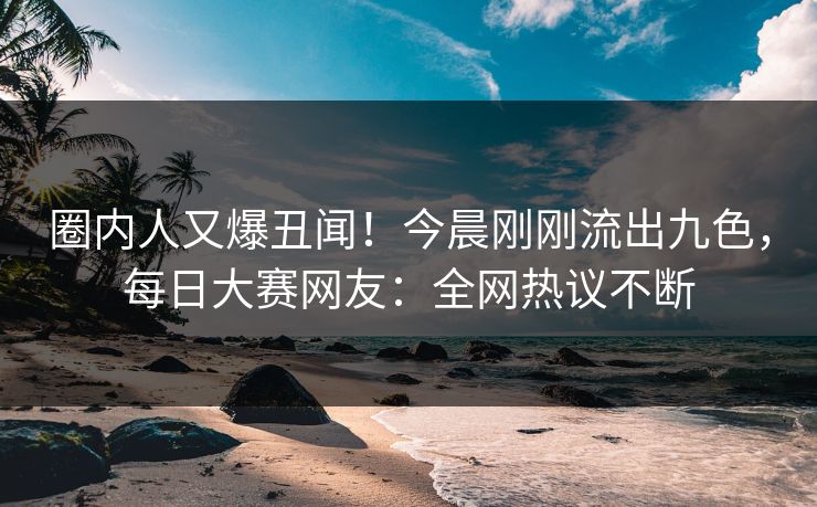 圈内人又爆丑闻！今晨刚刚流出九色，每日大赛网友：全网热议不断