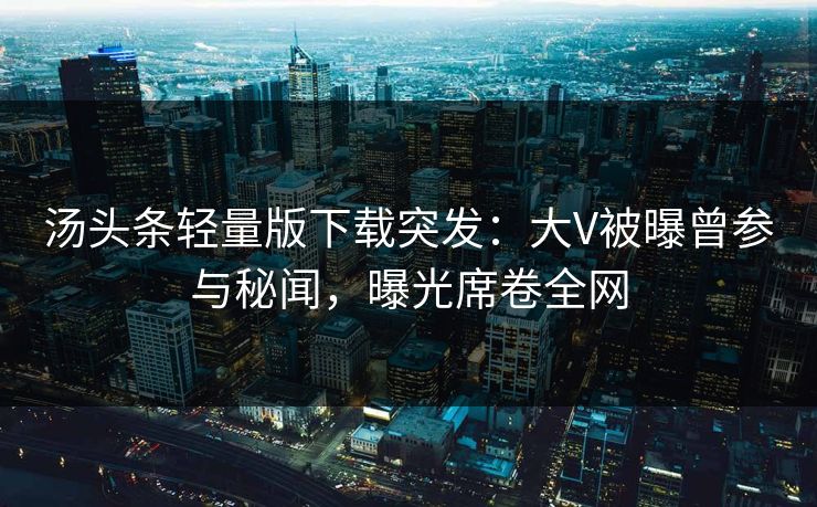 汤头条轻量版下载突发：大V被曝曾参与秘闻，曝光席卷全网
