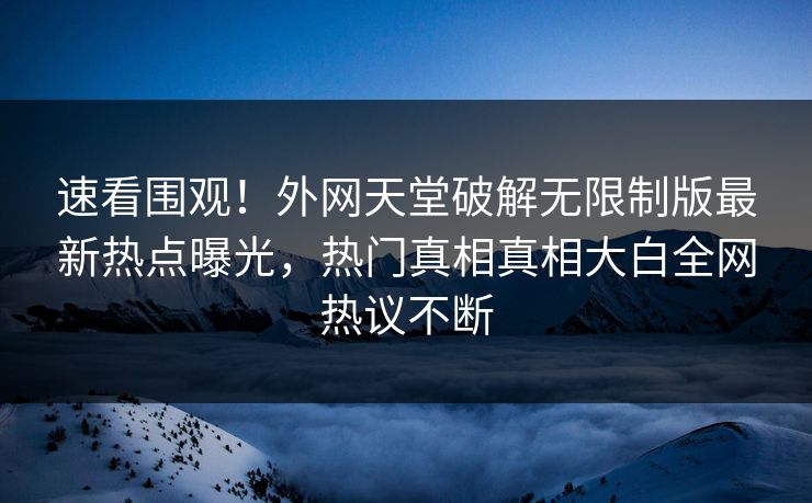 速看围观！外网天堂破解无限制版最新热点曝光，热门真相真相大白全网热议不断