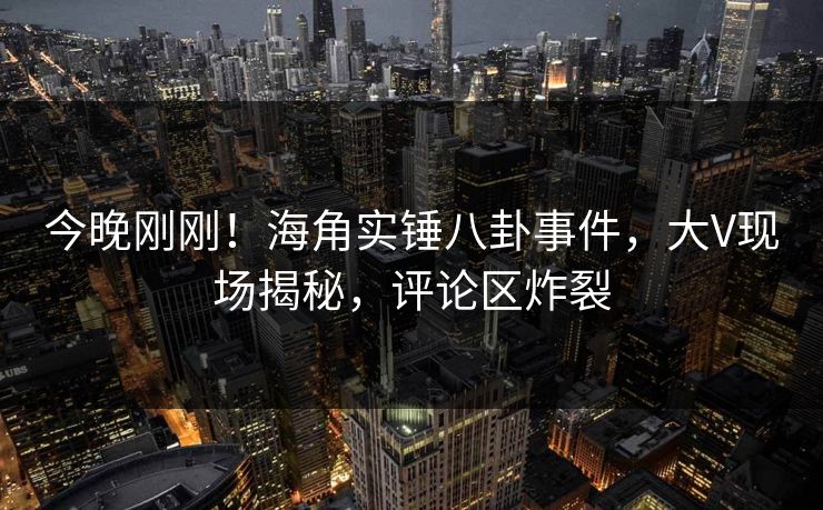 今晚刚刚！海角实锤八卦事件，大V现场揭秘，评论区炸裂