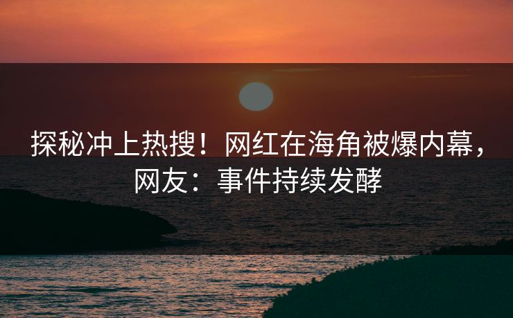 探秘冲上热搜！网红在海角被爆内幕，网友：事件持续发酵