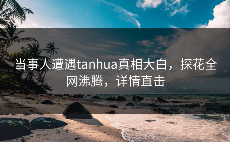 当事人遭遇tanhua真相大白，探花全网沸腾，详情直击