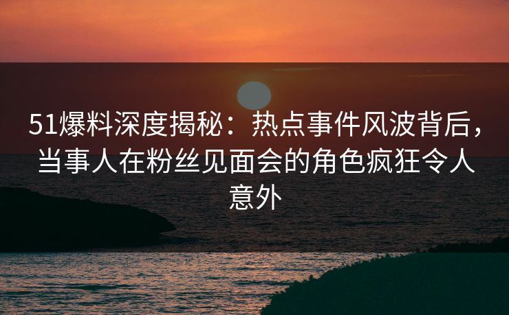 51爆料深度揭秘：热点事件风波背后，当事人在粉丝见面会的角色疯狂令人意外