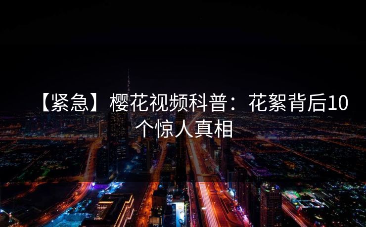 【紧急】樱花视频科普：花絮背后10个惊人真相