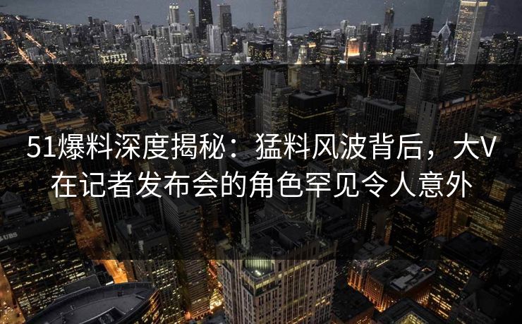 51爆料深度揭秘：猛料风波背后，大V在记者发布会的角色罕见令人意外