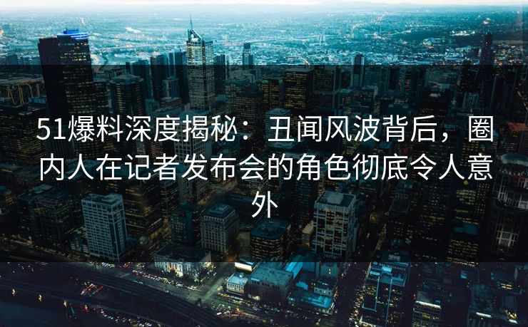 51爆料深度揭秘：丑闻风波背后，圈内人在记者发布会的角色彻底令人意外
