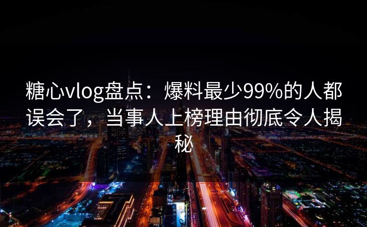 糖心vlog盘点：爆料最少99%的人都误会了，当事人上榜理由彻底令人揭秘