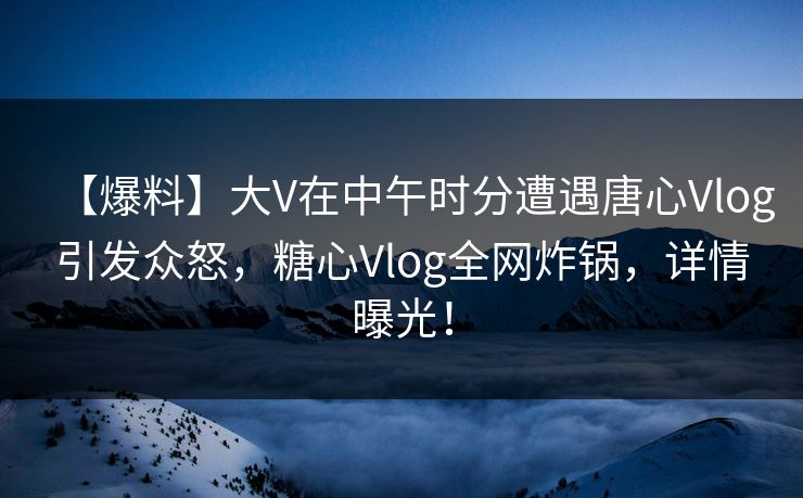 【爆料】大V在中午时分遭遇唐心Vlog引发众怒，糖心Vlog全网炸锅，详情曝光！