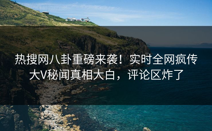 热搜网八卦重磅来袭！实时全网疯传大V秘闻真相大白，评论区炸了