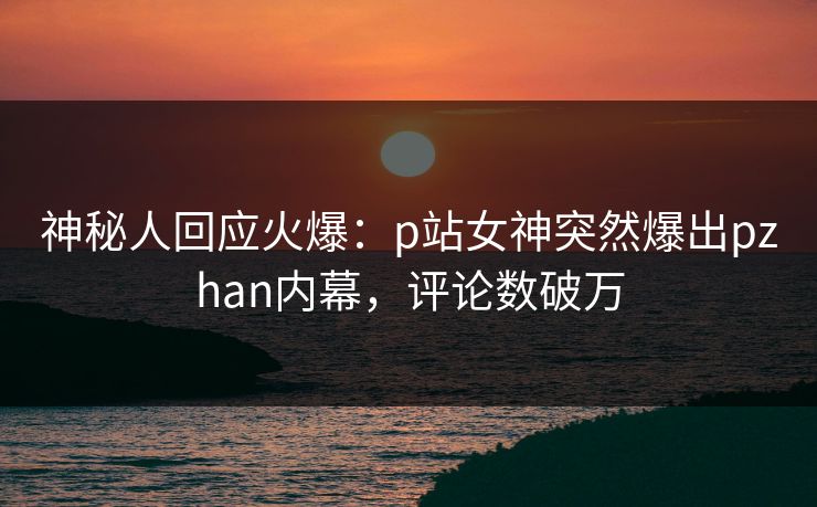 神秘人回应火爆：p站女神突然爆出pzhan内幕，评论数破万