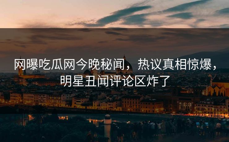 网曝吃瓜网今晚秘闻，热议真相惊爆，明星丑闻评论区炸了