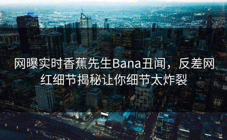 网曝实时香蕉先生Bana丑闻，反差网红细节揭秘让你细节太炸裂