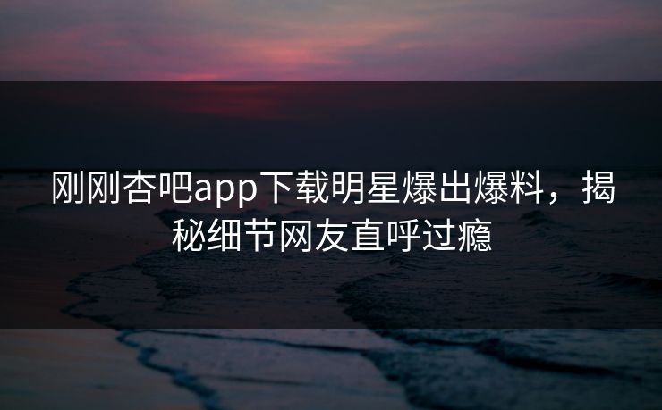 刚刚杏吧app下载明星爆出爆料，揭秘细节网友直呼过瘾