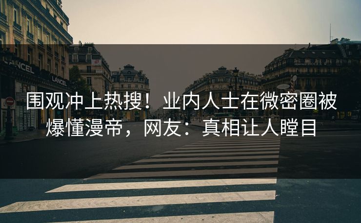 围观冲上热搜！业内人士在微密圈被爆懂漫帝，网友：真相让人瞠目