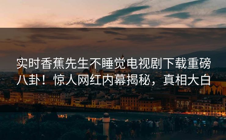 实时香蕉先生不睡觉电视剧下载重磅八卦！惊人网红内幕揭秘，真相大白