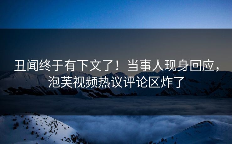 丑闻终于有下文了！当事人现身回应，泡芙视频热议评论区炸了