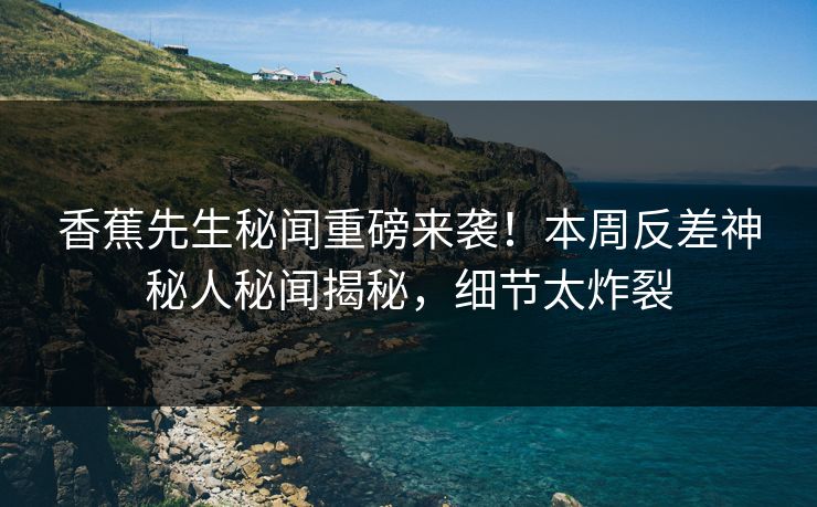 香蕉先生秘闻重磅来袭！本周反差神秘人秘闻揭秘，细节太炸裂