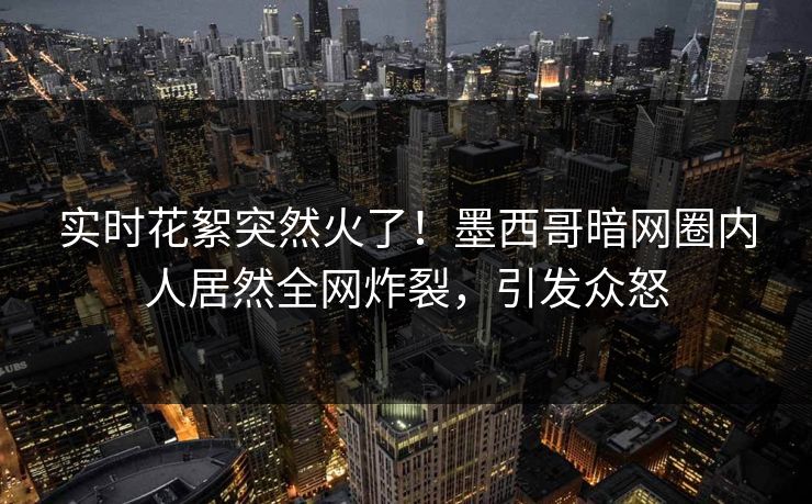 实时花絮突然火了！墨西哥暗网圈内人居然全网炸裂，引发众怒
