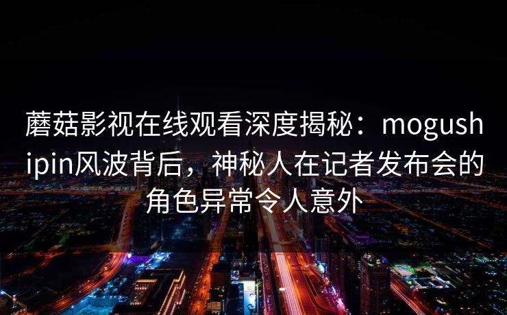 蘑菇影视在线观看深度揭秘：mogushipin风波背后，神秘人在记者发布会的角色异常令人意外