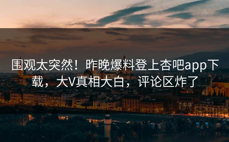 围观太突然！昨晚爆料登上杏吧app下载，大V真相大白，评论区炸了