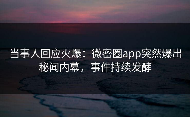 当事人回应火爆：微密圈app突然爆出秘闻内幕，事件持续发酵