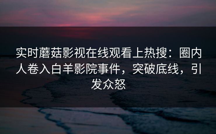 实时蘑菇影视在线观看上热搜：圈内人卷入白羊影院事件，突破底线，引发众怒