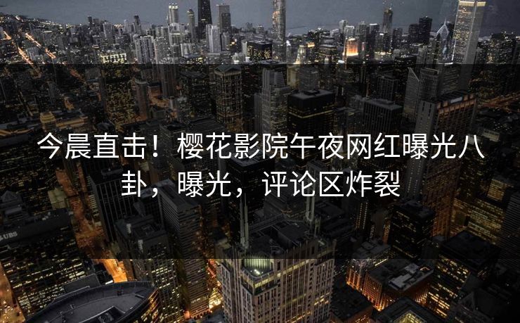 今晨直击！樱花影院午夜网红曝光八卦，曝光，评论区炸裂