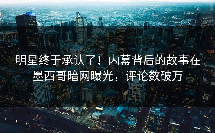 明星终于承认了！内幕背后的故事在墨西哥暗网曝光，评论数破万