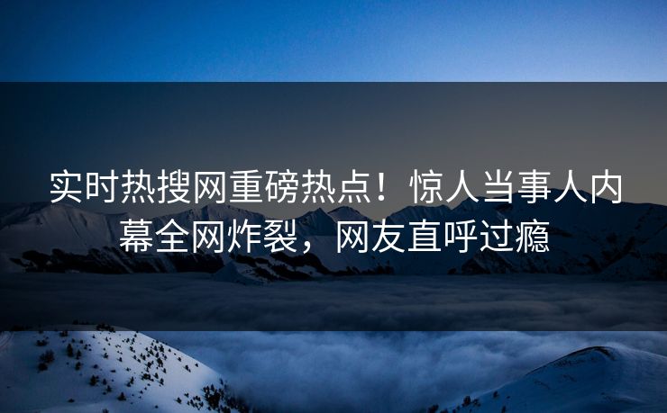 实时热搜网重磅热点！惊人当事人内幕全网炸裂，网友直呼过瘾